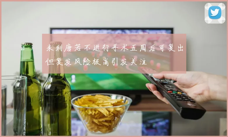 米利唐若不进行手术五周后可复出但复发风险极高引发关注