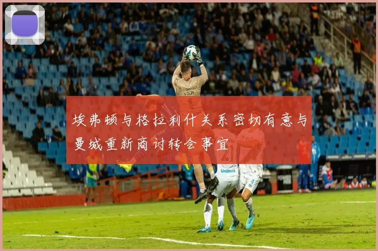 埃弗顿与格拉利什关系密切有意与曼城重新商讨转会事宜