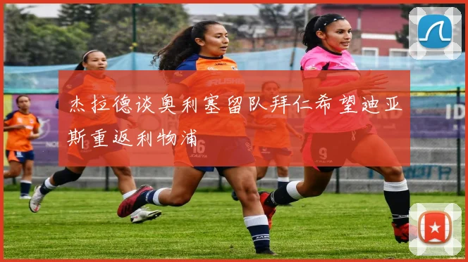 杰拉德谈奥利塞留队拜仁希望迪亚斯重返利物浦