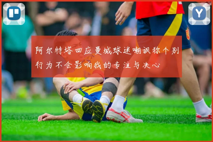 阿尔特塔回应曼城球迷嘲讽称个别行为不会影响我的专注与决心