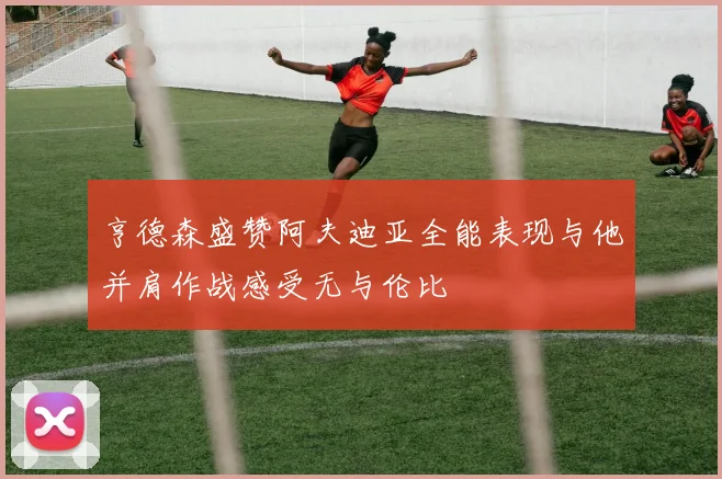 亨德森盛赞阿夫迪亚全能表现与他并肩作战感受无与伦比