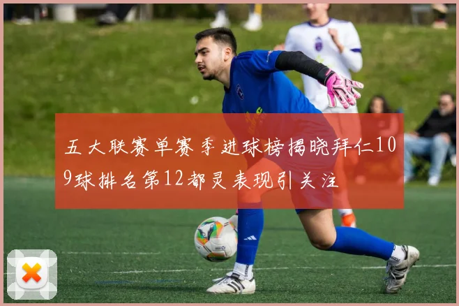 五大联赛单赛季进球榜揭晓拜仁109球排名第12都灵表现引关注