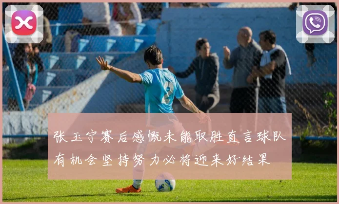 张玉宁赛后感慨未能取胜直言球队有机会坚持努力必将迎来好结果