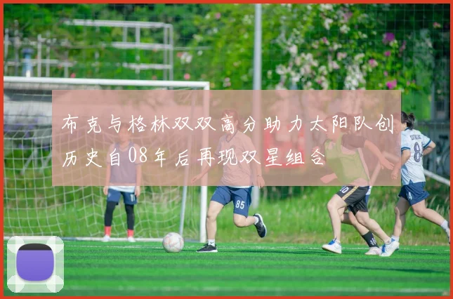 布克与格林双双高分助力太阳队创历史自08年后再现双星组合