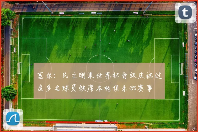 塞尔：民主刚果世界杯晋级庆祝过度多名球员缺席本轮俱乐部赛事