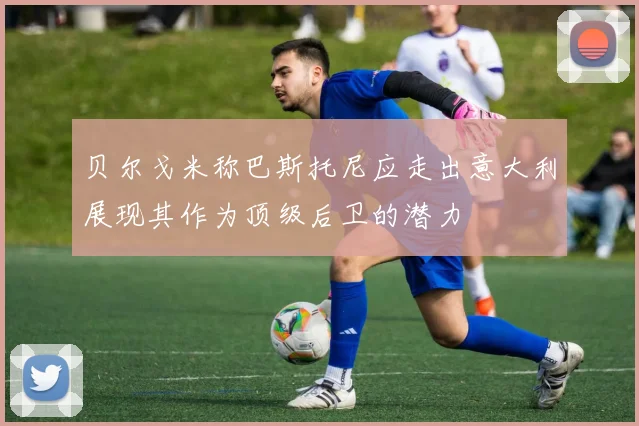 贝尔戈米称巴斯托尼应走出意大利展现其作为顶级后卫的潜力