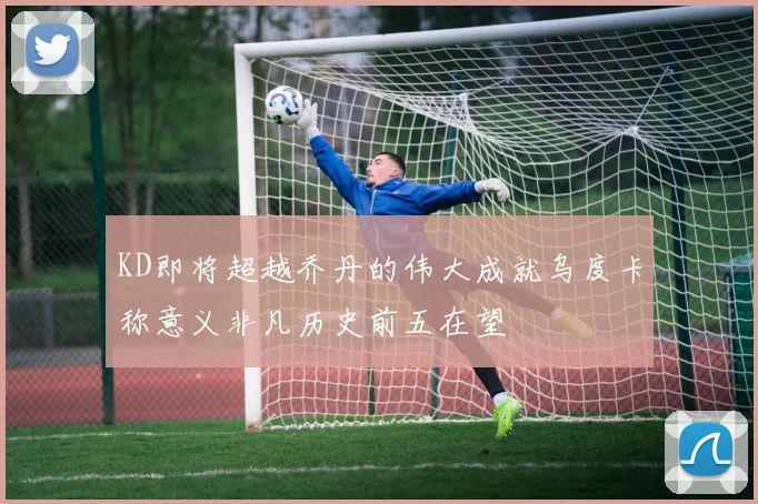 KD即将超越乔丹的伟大成就乌度卡称意义非凡历史前五在望