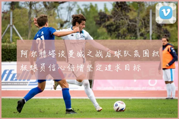 阿尔特塔谈曼城之战后球队氛围积极球员信心倍增坚定追求目标