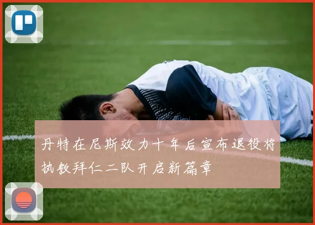 丹特在尼斯效力十年后宣布退役将执教拜仁二队开启新篇章