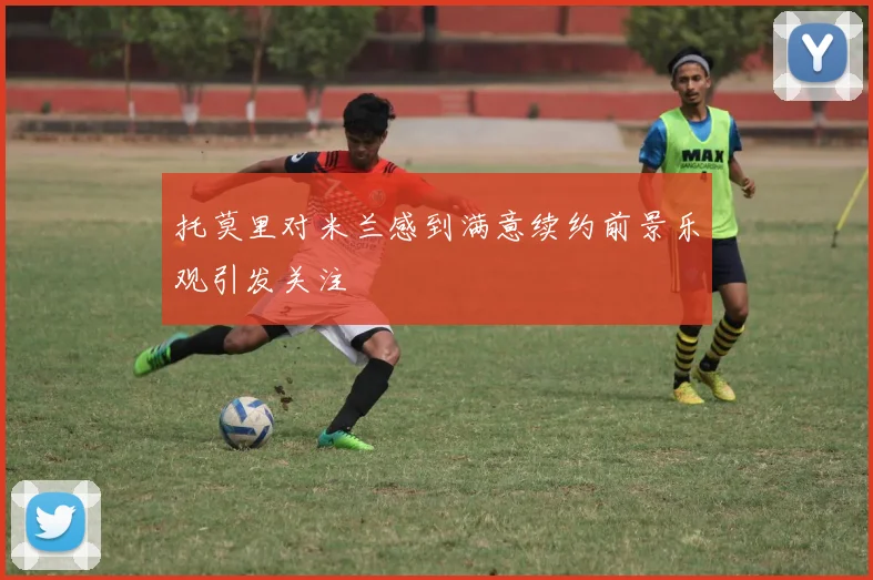 托莫里对米兰感到满意续约前景乐观引发关注