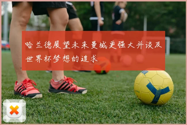哈兰德展望未来曼城更强大并谈及世界杯梦想的追求
