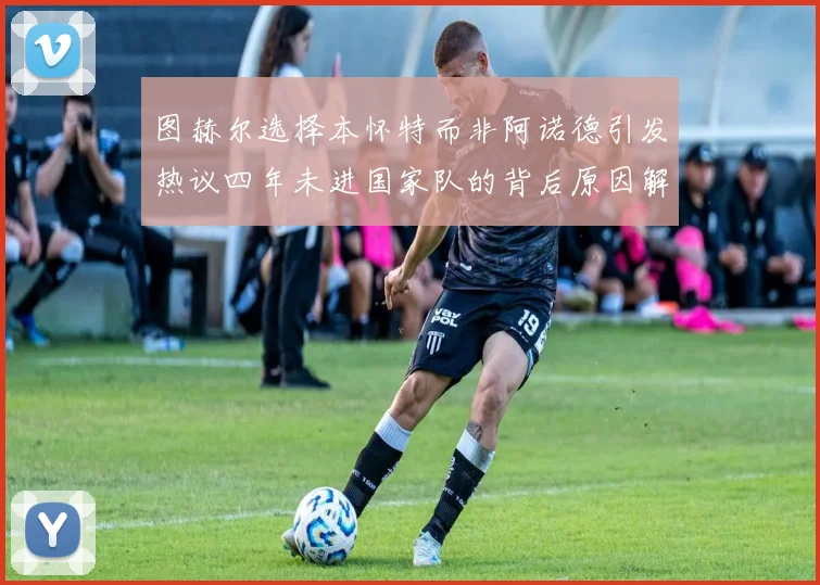 图赫尔选择本怀特而非阿诺德引发热议四年未进国家队的背后原因解析
