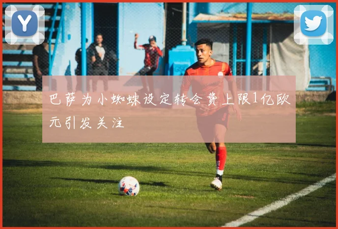 巴萨为小蜘蛛设定转会费上限1亿欧元引发关注