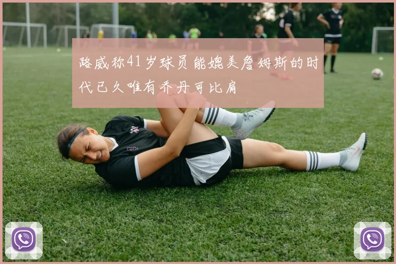 路威称41岁球员能媲美詹姆斯的时代已久唯有乔丹可比肩
