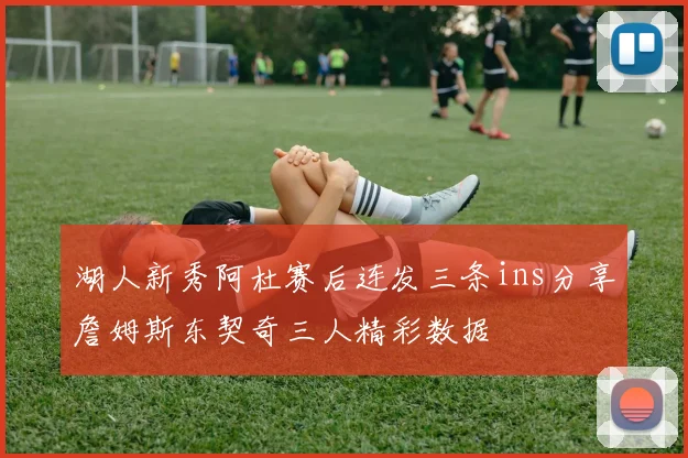 湖人新秀阿杜赛后连发三条ins分享詹姆斯东契奇三人精彩数据