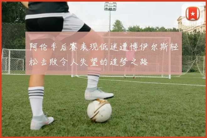 阿伦季后赛表现低迷遭博伊尔斯轻松击败令人失望的追梦之路