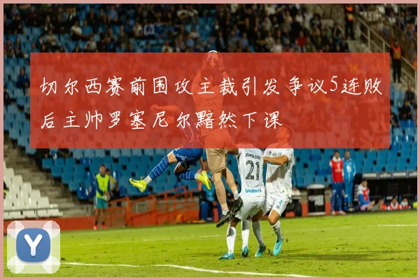 切尔西赛前围攻主裁引发争议5连败后主帅罗塞尼尔黯然下课