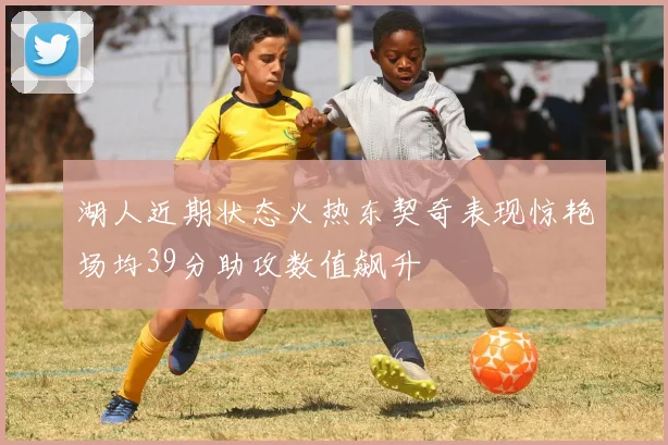 湖人近期状态火热东契奇表现惊艳场均39分助攻数值飙升